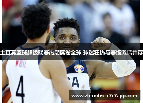 土耳其篮球超级联赛热潮席卷全球 球迷狂热与赛场激情并存 土耳其篮球超级联赛热潮席卷全球 球迷狂热与赛场激情并存