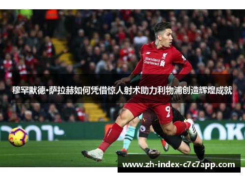 穆罕默德·萨拉赫如何凭借惊人射术助力利物浦创造辉煌成就 穆罕默德·萨拉赫如何凭借惊人射术助力利物浦创造辉煌成就