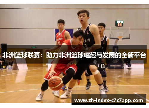 非洲篮球联赛：助力非洲篮球崛起与发展的全新平台