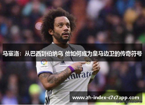 马塞洛：从巴西到伯纳乌 他如何成为皇马边卫的传奇符号